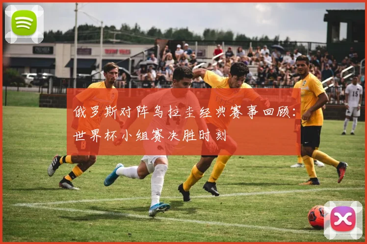 俄罗斯对阵乌拉圭经典赛事回顾：世界杯小组赛决胜时刻