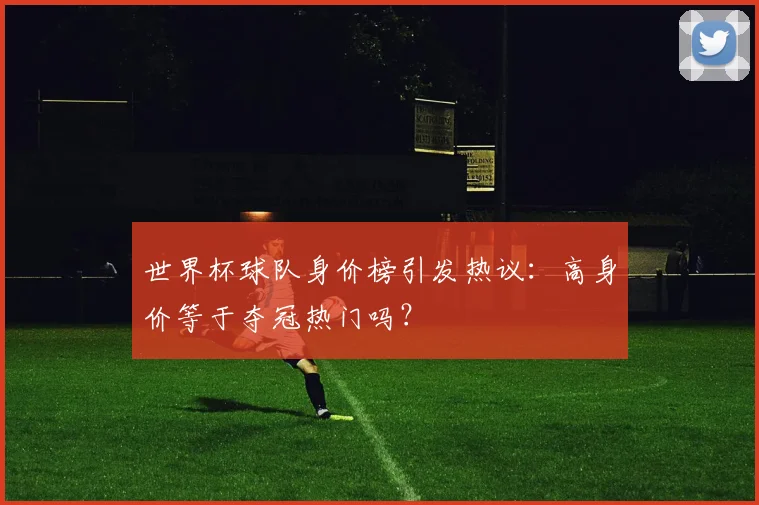 世界杯球队身价榜引发热议：高身价等于夺冠热门吗？
