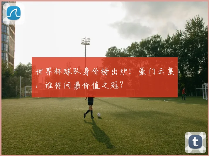 世界杯球队身价榜出炉：豪门云集，谁将问鼎价值之冠？