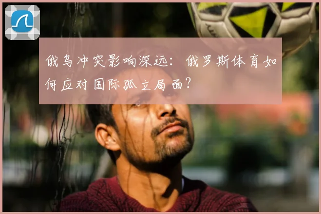 俄乌冲突影响深远：俄罗斯体育如何应对国际孤立局面？